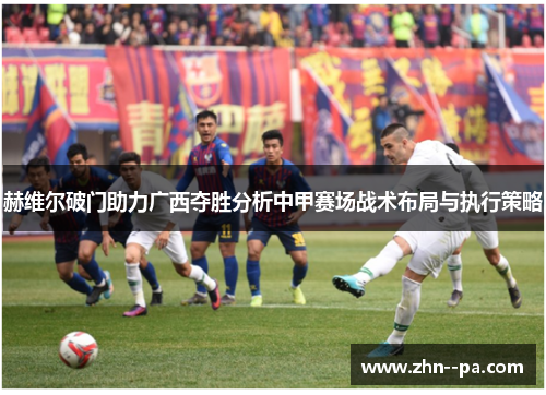 赫维尔破门助力广西夺胜分析中甲赛场战术布局与执行策略 赫维尔破门助力广西夺胜分析中甲赛场战术布局与执行策略