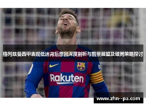 格列兹曼西甲表现低迷背后原因深度剖析与前景展望及破局策略探讨