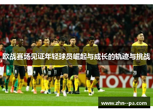 欧战赛场见证年轻球员崛起与成长的轨迹与挑战