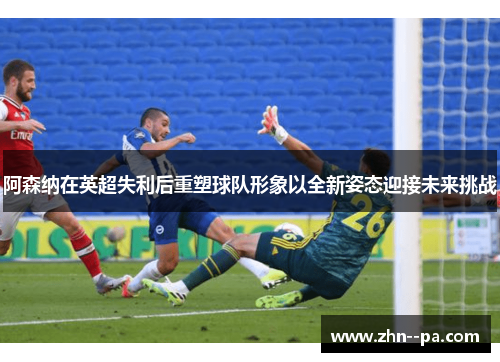 阿森纳在英超失利后重塑球队形象以全新姿态迎接未来挑战