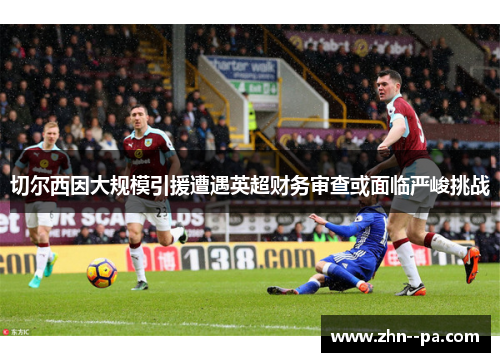 切尔西因大规模引援遭遇英超财务审查或面临严峻挑战 切尔西因大规模引援遭遇英超财务审查或面临严峻挑战