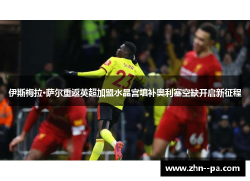 伊斯梅拉·萨尔重返英超加盟水晶宫填补奥利塞空缺开启新征程