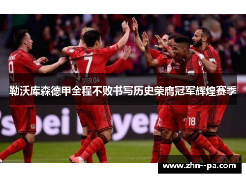 勒沃库森德甲全程不败书写历史荣膺冠军辉煌赛季 勒沃库森德甲全程不败书写历史荣膺冠军辉煌赛季