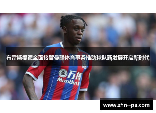 布雷斯福德全面接管曼联体育事务推动球队新发展开启新时代 布雷斯福德全面接管曼联体育事务推动球队新发展开启新时代
