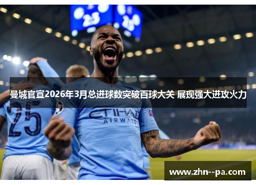 曼城官宣2026年3月总进球数突破百球大关 展现强大进攻火力