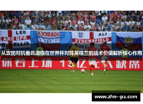 从攻防对抗看吕迪格在世界杯对阵英格兰的战术价值解析核心作用 从攻防对抗看吕迪格在世界杯对阵英格兰的战术价值解析核心作用