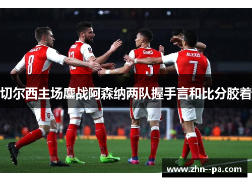 切尔西主场鏖战阿森纳两队握手言和比分胶着